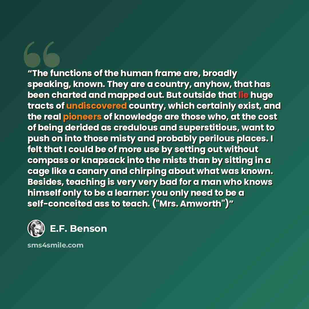 “The functions of the human frame are, broadly speaking, known. They are a country, anyhow, that has been charted and mapped out. But outside that lie huge tracts of undiscovered country, which certainly exist, and the real pioneers of knowledge are those who, at the cost of being derided as…” quote by E.F. Benson