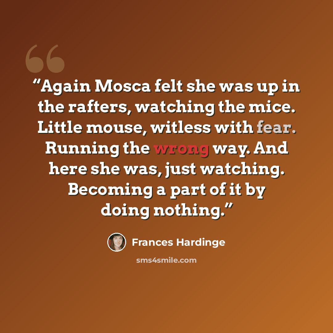 “Again Mosca felt she was up in the rafters, watching the mice. Little mouse, witless with fear. Running the wrong way. And here she was, just watching. Becoming a part of it by doing nothing.” quote by Frances Hardinge