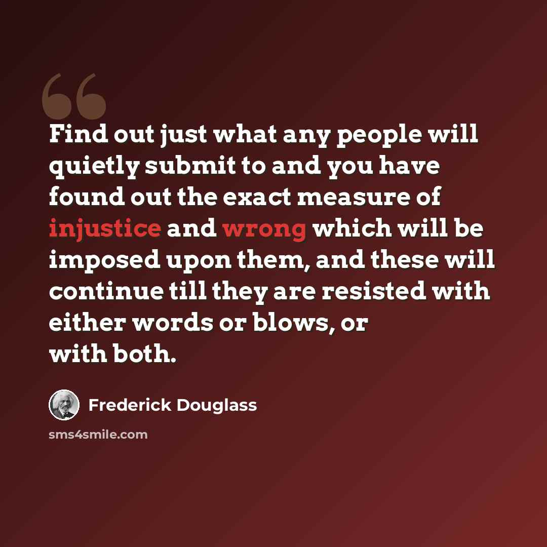 “Find out just what any people will quietly submit to and you have found out the exact measure of injustice and wrong which will be imposed upon them, and these will continue till they are resisted with either words or blows, or with both.” quote by Frederick Douglass