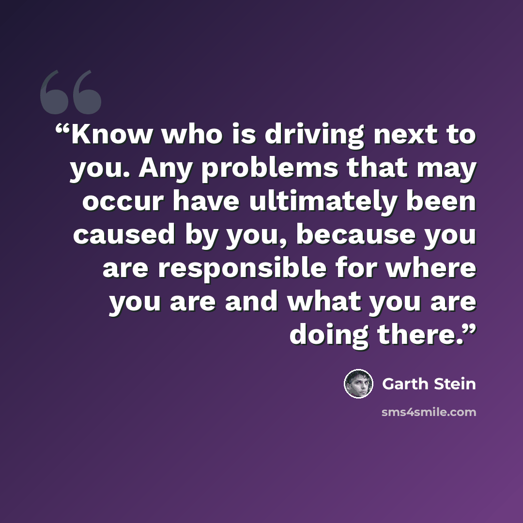 “Know who is driving next to you. Any problems that may occur have ultimately been caused by you, because you are responsible for where you are and what you are doing there.” quote by Garth Stein