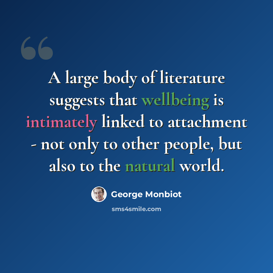 “A large body of literature suggests that wellbeing is intimately linked to attachment - not only to other people, but also to the natural world.” quote by George Monbiot