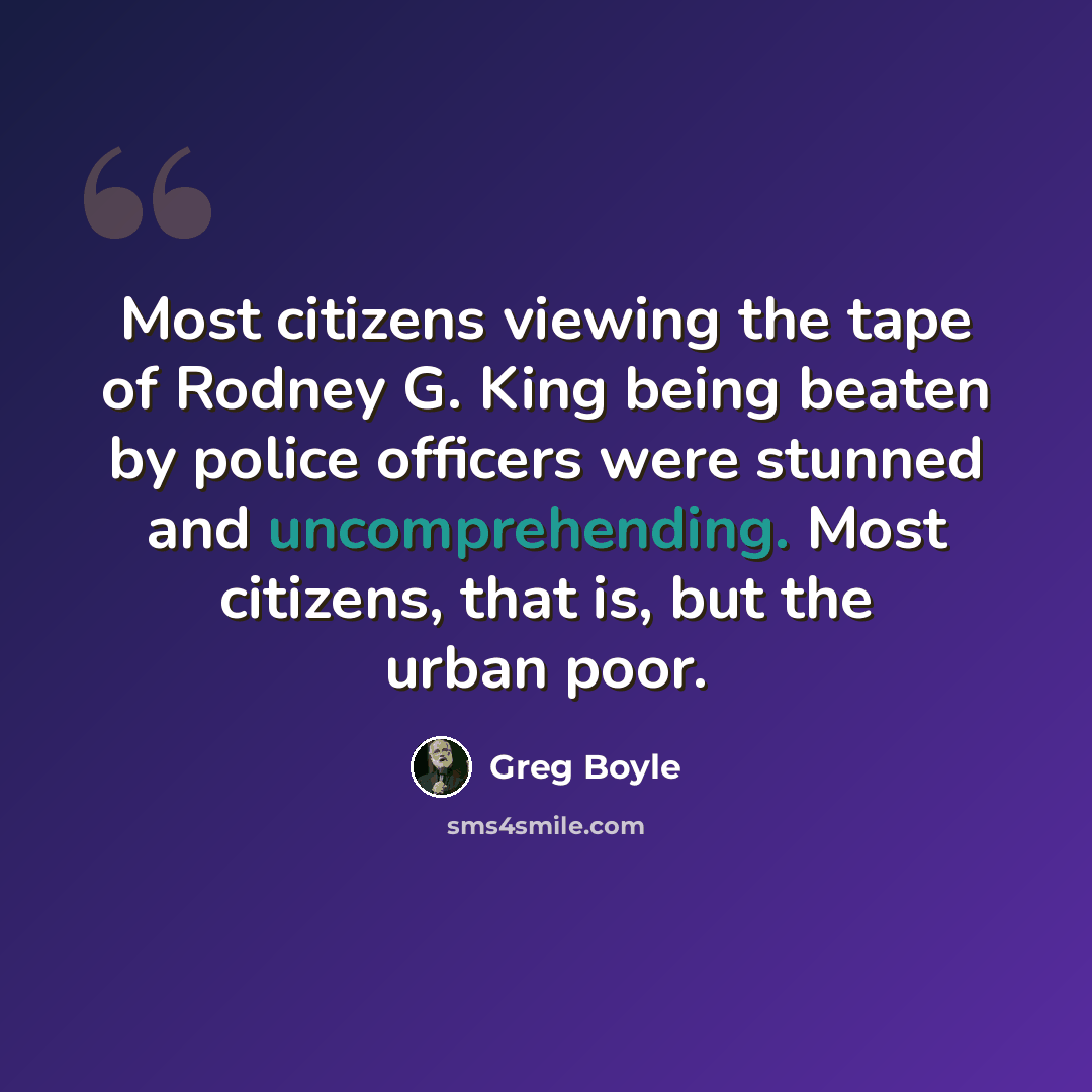 “Most citizens viewing the tape of Rodney G. King being beaten by police officers were stunned and uncomprehending. Most citizens, that is, but the urban poor.” quote by Greg Boyle