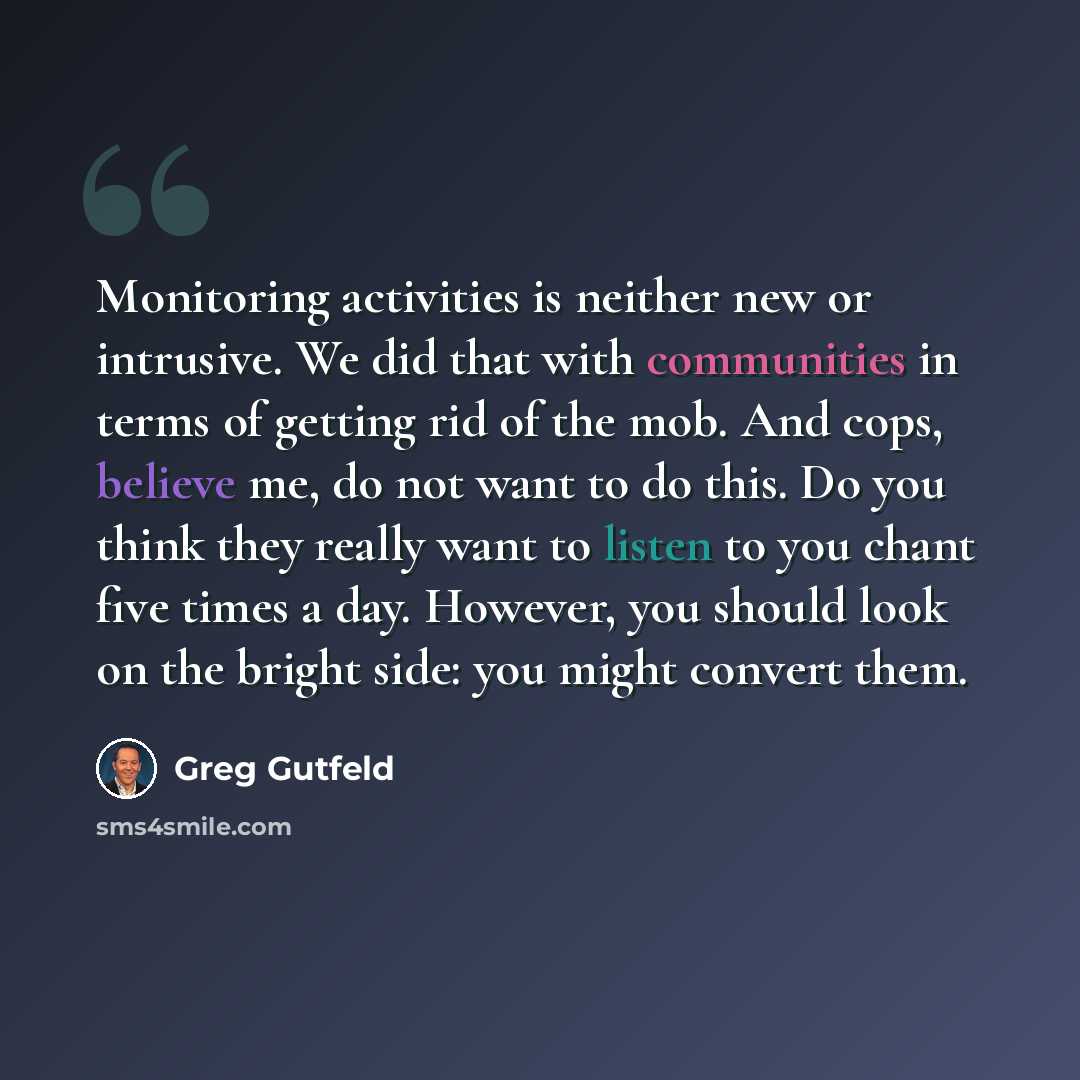“Monitoring activities is neither new or intrusive. We did that with communities in terms of getting rid of the mob. And cops, believe me, do not want to do this. Do you think they really want to listen to you chant five times a day. However, you should look on the bright side: you might convert…” quote by Greg Gutfeld