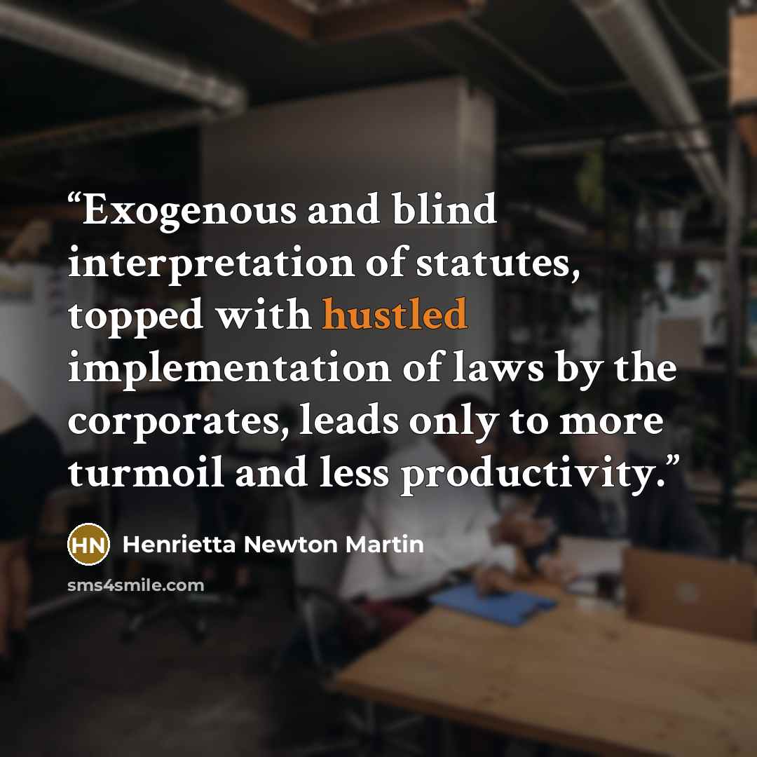 “Exogenous and blind interpretation of statutes, topped with hustled implementation of laws by the corporates, leads only to more turmoil and less productivity.” quote by Henrietta Newton Martin