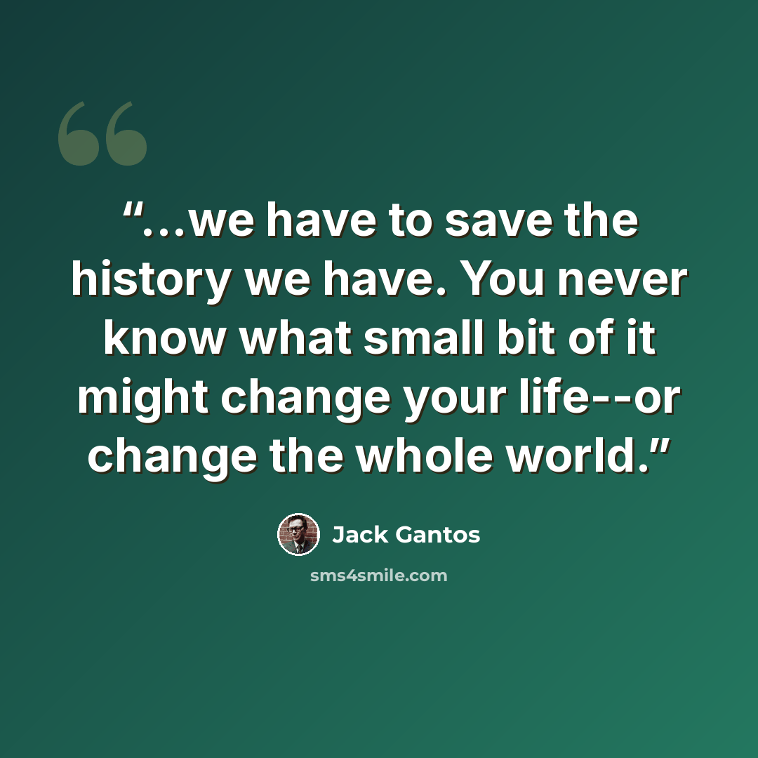“...we have to save the history we have. You never know what small bit of it might change your life--or change the whole world.” quote by Jack Gantos