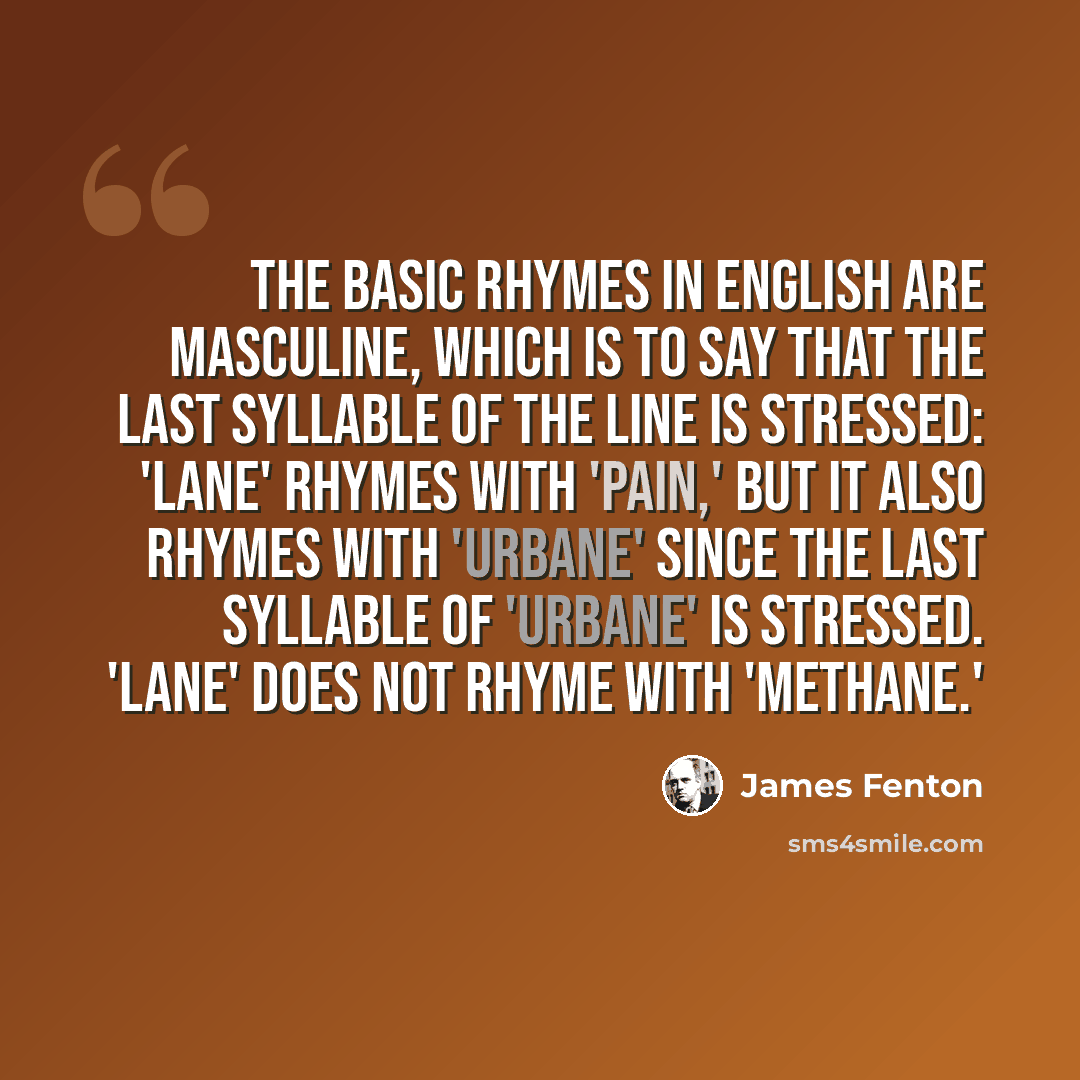“The basic rhymes in English are masculine, which is to say that the last syllable of the line is stressed: 'lane' rhymes with 'pain,' but it also rhymes with 'urbane' since the last syllable of 'urbane' is stressed. 'Lane' does not rhyme with 'methane.'” quote by James Fenton