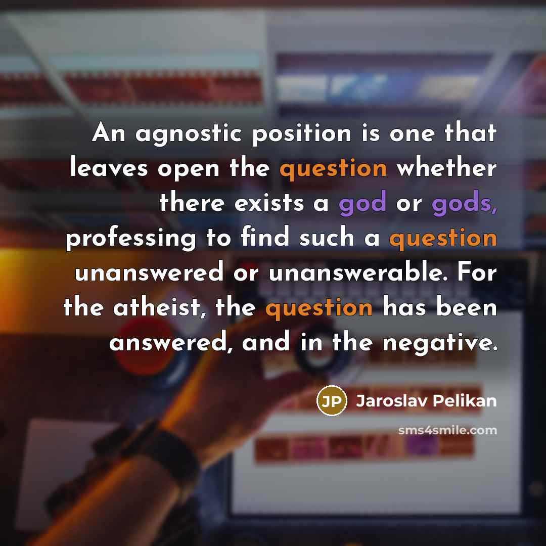 “An agnostic position is one that leaves open the question whether there exists a god or gods, professing to find such a question unanswered or unanswerable. For the atheist, the question has been answered, and in the negative.” quote by Jaroslav Pelikan