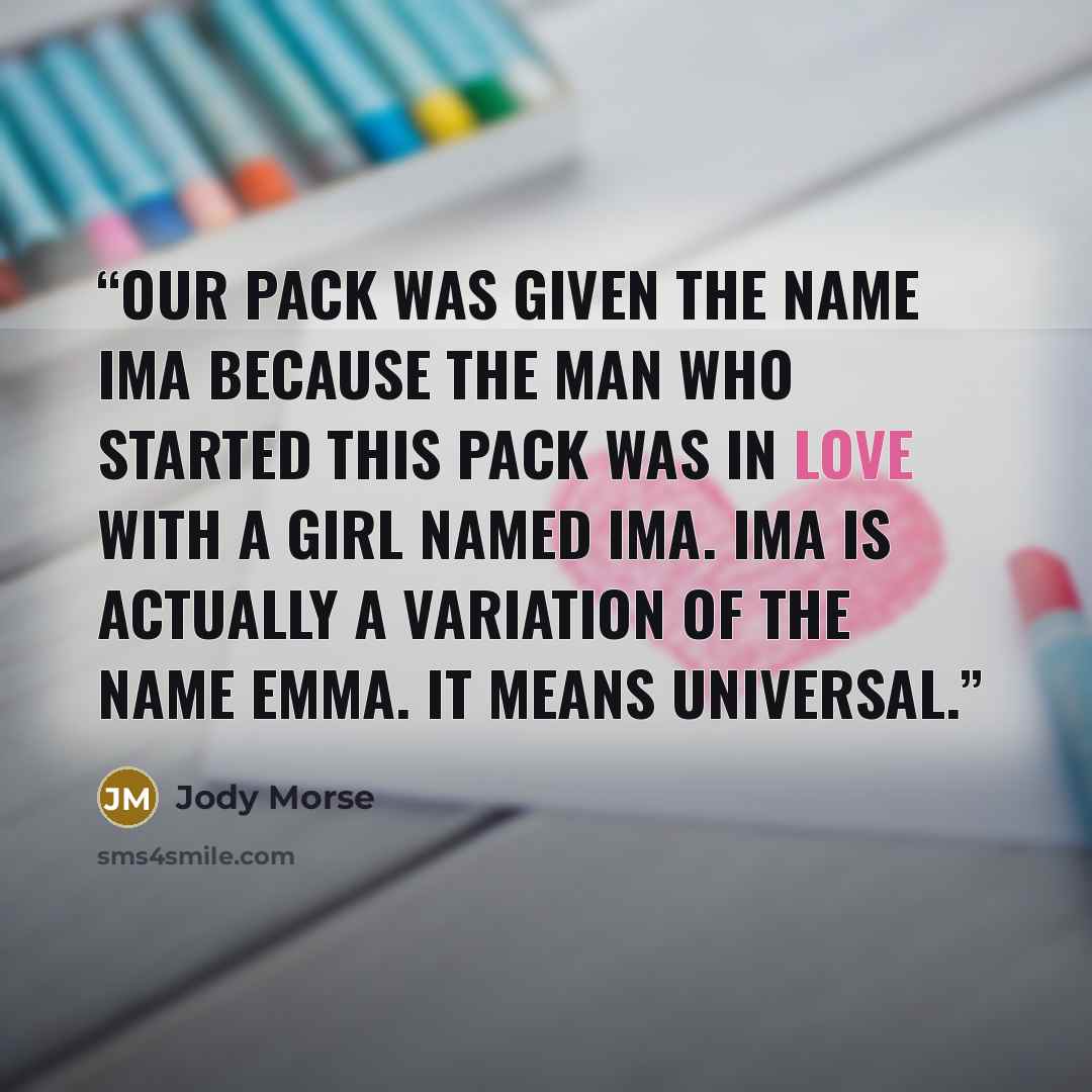 “Our pack was given the name Ima because the man who started this pack was in love with a girl named Ima. Ima is actually a variation of the name Emma. It means universal.” quote by Jody Morse