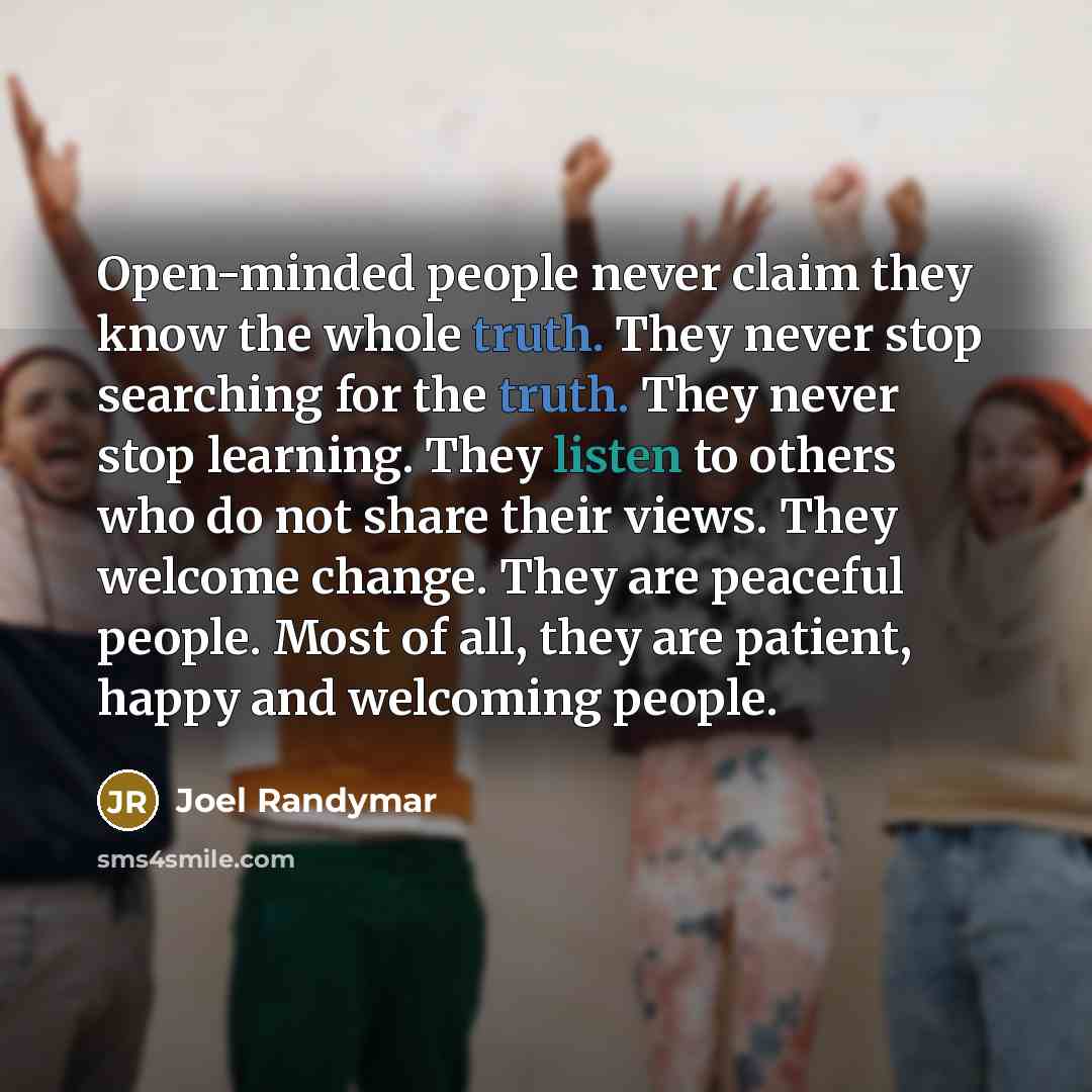 “Open-minded people never claim they know the whole truth. They never stop searching for the truth. They never stop learning. They listen to others who do not share their views. They welcome change. They are peaceful people. Most of all, they are patient, happy and welcoming people.” quote by Joel Randymar