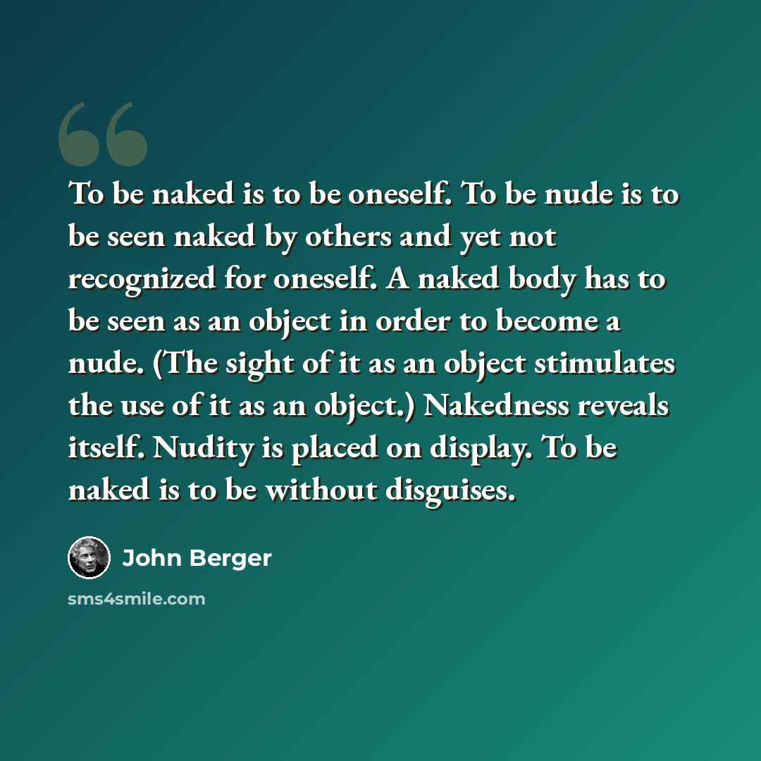 “To be naked is to be oneself. To be nude is to be seen naked by others and yet not recognized for oneself. A naked body has to be seen as an object in order to become a nude. (The sight of it as an object stimulates the use of it as an object.) Nakedness reveals itself. Nudity is placed on…” quote by John Berger