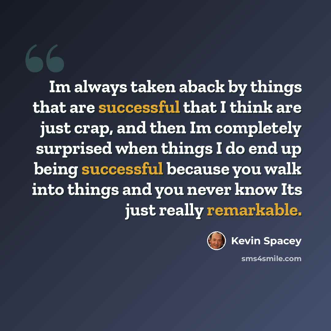 “Im always taken aback by things that are successful that I think are just crap, and then Im completely surprised when things I do end up being successful because you walk into things and you never know Its just really remarkable.” quote by Kevin Spacey