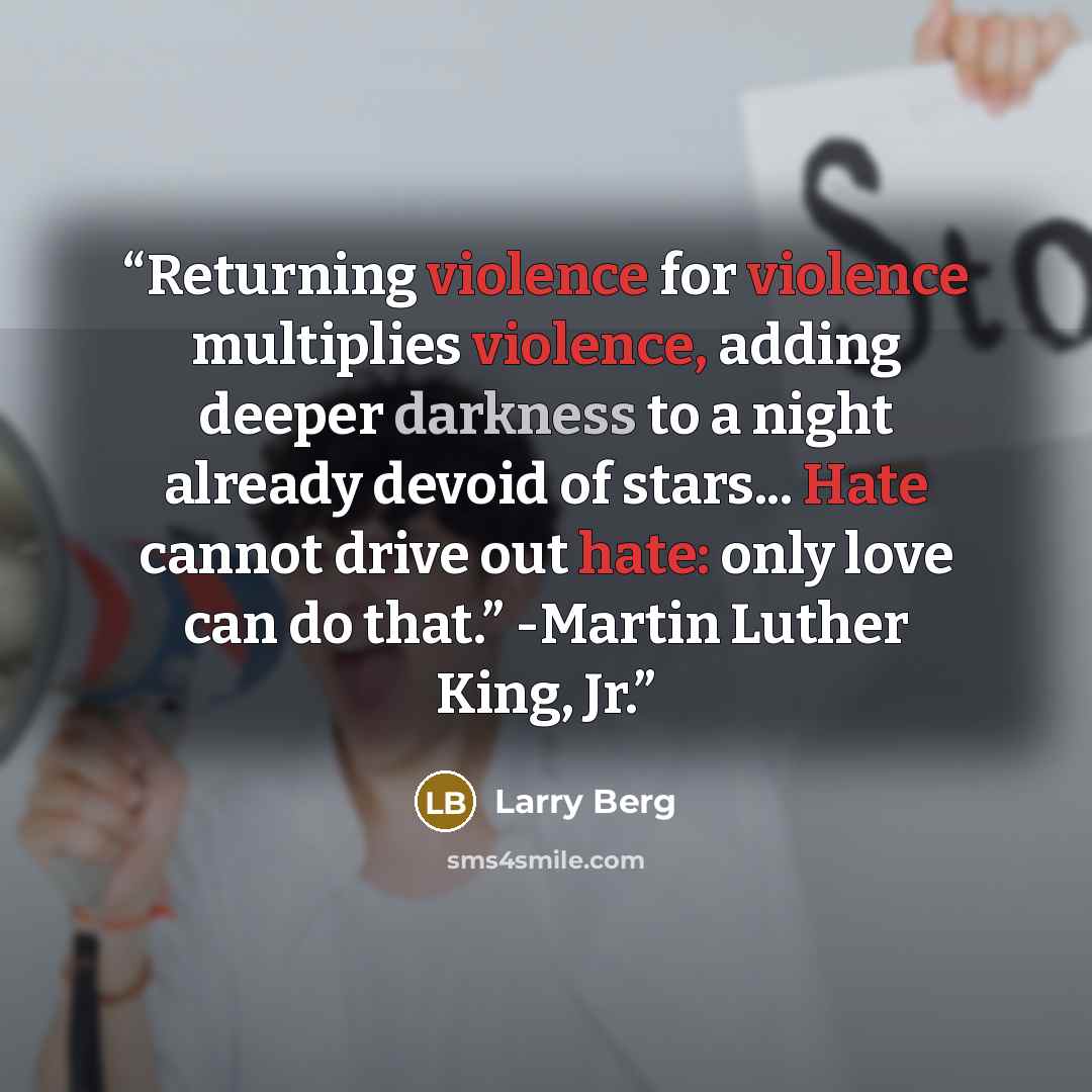 “Returning violence for violence multiplies violence, adding deeper darkness to a night already devoid of stars... Hate cannot drive out hate: only love can do that.” -Martin Luther King, Jr.” quote by Larry Berg