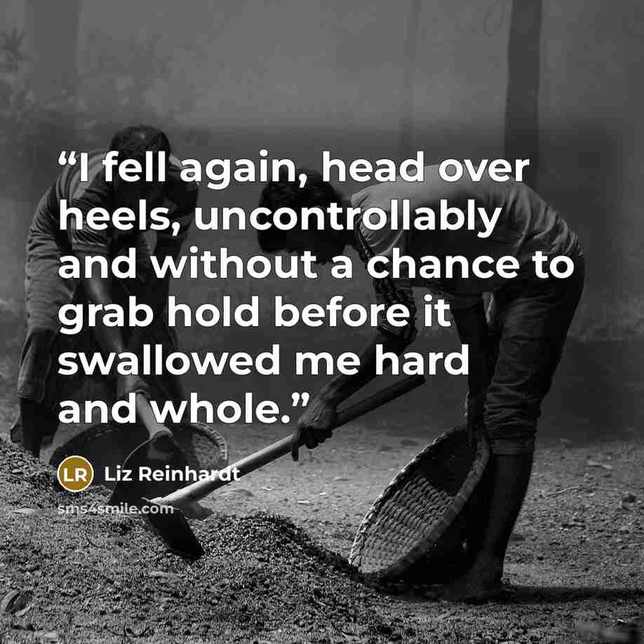 “I fell again, head over heels, uncontrollably and without a chance to grab hold before it swallowed me hard and whole.” quote by Liz Reinhardt
