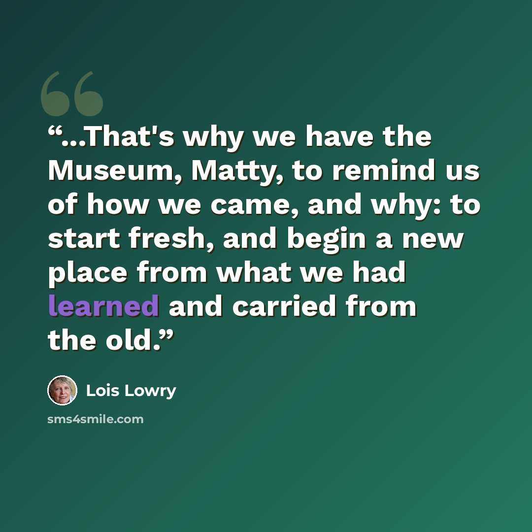 “...That's why we have the Museum, Matty, to remind us of how we came, and why: to start fresh, and begin a new place from what we had learned and carried from the old.” quote by Lois Lowry