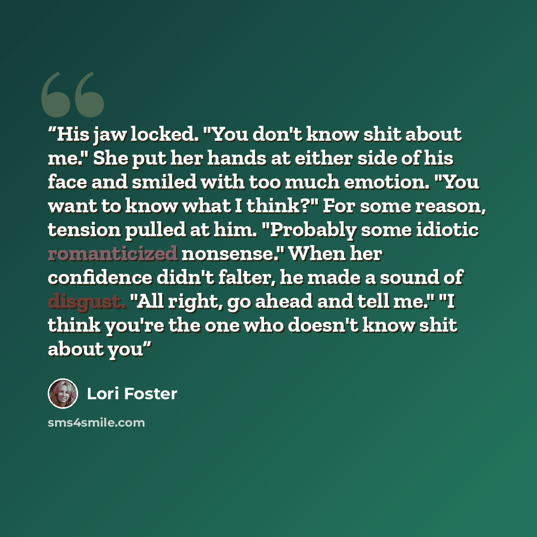 “His jaw locked. "You don't know shit about me." She put her hands at either side of his face and smiled with too much emotion. "You want to know what I think?" For some reason, tension pulled at him. "Probably some idiotic romanticized nonsense." When her confidence didn't falter, he made a sound…” quote by Lori Foster