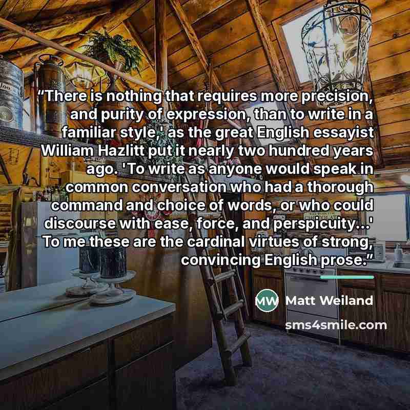 “There is nothing that requires more precision, and purity of expression, than to write in a familiar style,' as the great English essayist William Hazlitt put it nearly two hundred years ago. 'To write as anyone would speak in common conversation who had a thorough command and choice of words, or…” quote by Matt Weiland