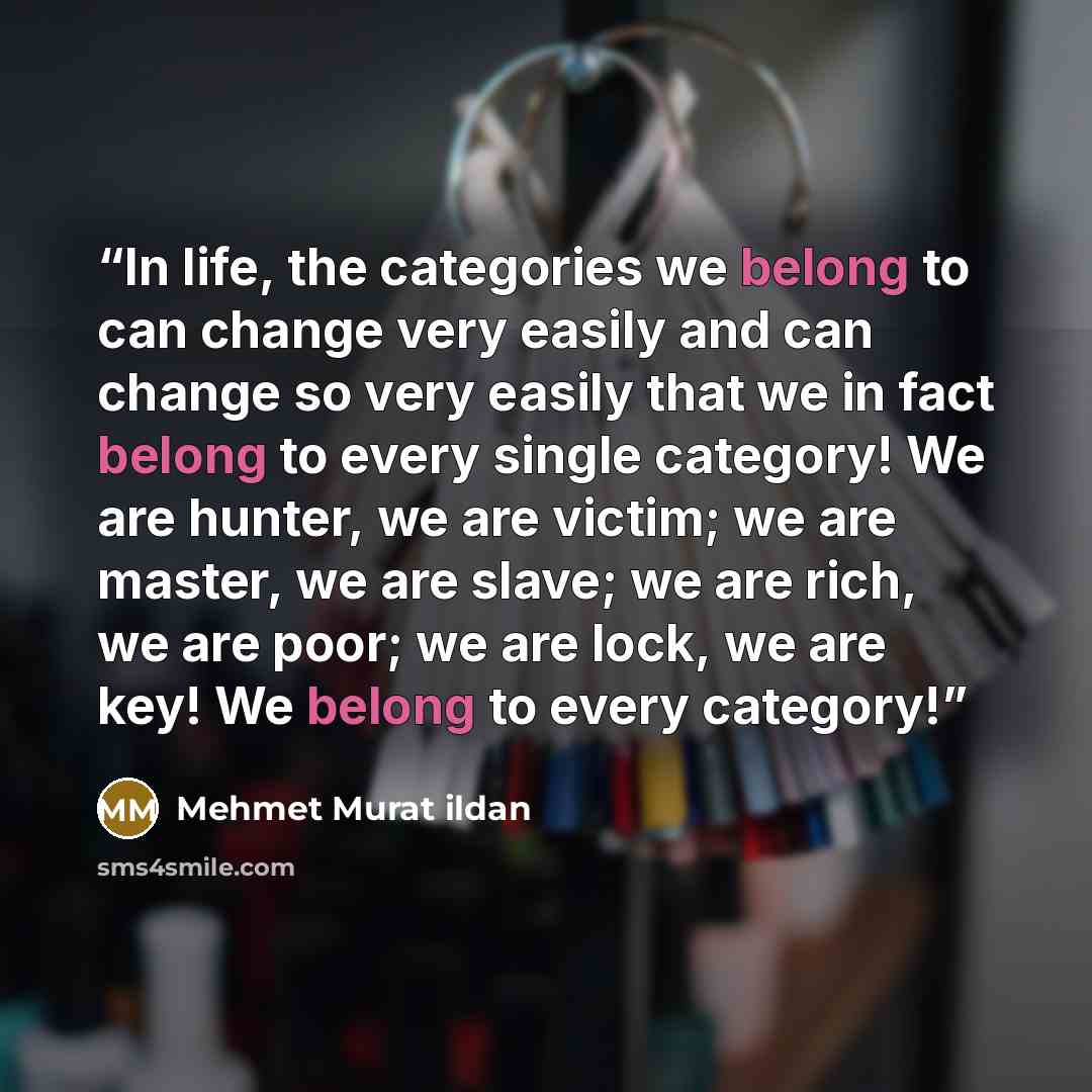 “In life, the categories we belong to can change very easily and can change so very easily that we in fact belong to every single category! We are hunter, we are victim; we are master, we are slave; we are rich, we are poor; we are lock, we are key! We belong to every category!” quote by Mehmet Murat ildan