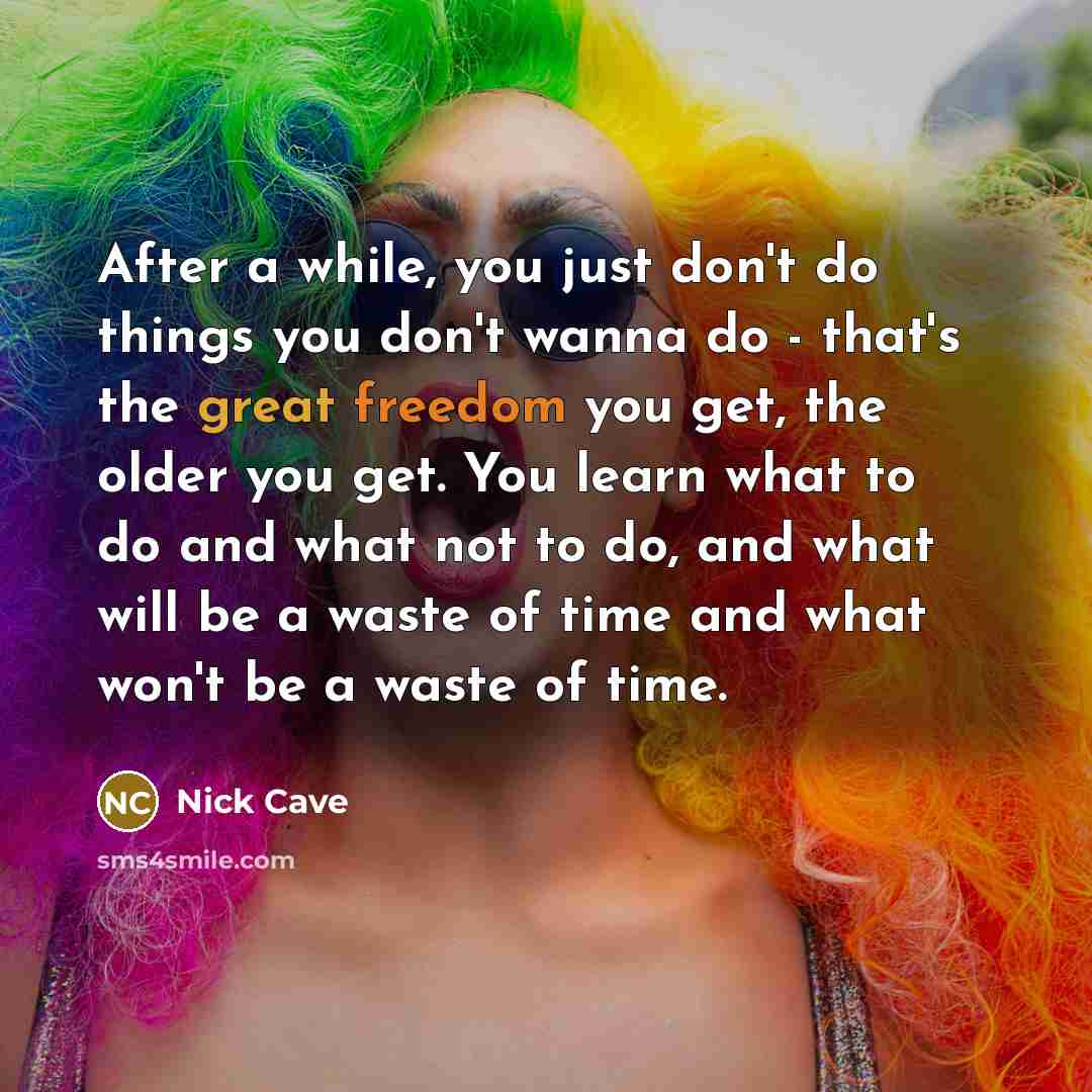 “After a while, you just don't do things you don't wanna do - that's the great freedom you get, the older you get. You learn what to do and what not to do, and what will be a waste of time and what won't be a waste of time.” quote by Nick Cave