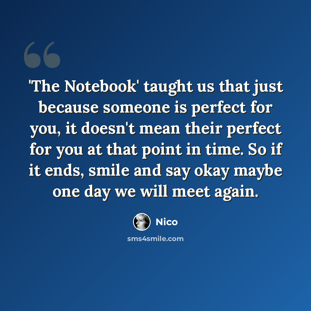 “'The Notebook' taught us that just because someone is perfect for you, it doesn't mean their perfect for you at that point in time. So if it ends, smile and say okay maybe one day we will meet again.” quote by Nico