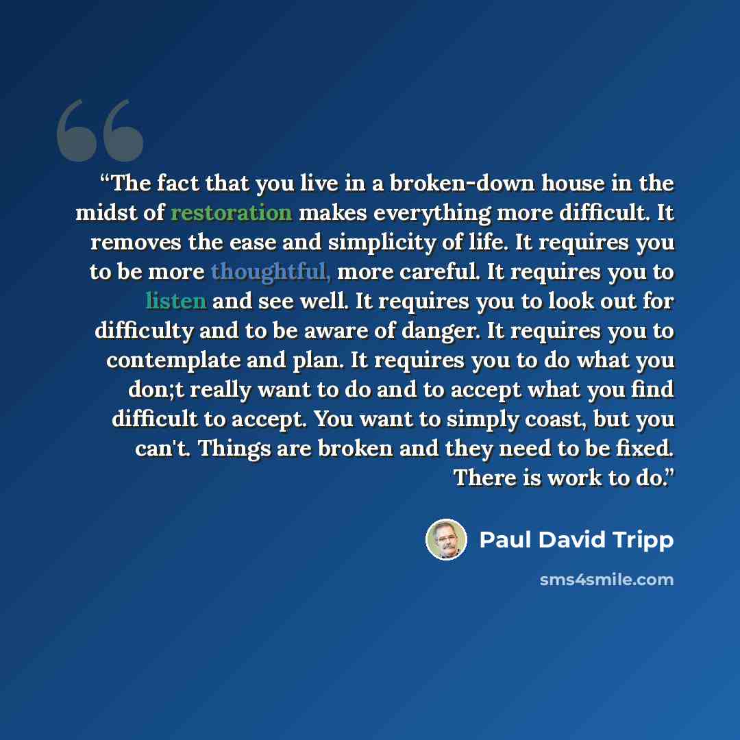“The fact that you live in a broken-down house in the midst of restoration makes everything more difficult. It removes the ease and simplicity of life. It requires you to be more thoughtful, more careful. It requires you to listen and see well. It requires you to look out for difficulty and to be…” quote by Paul David Tripp