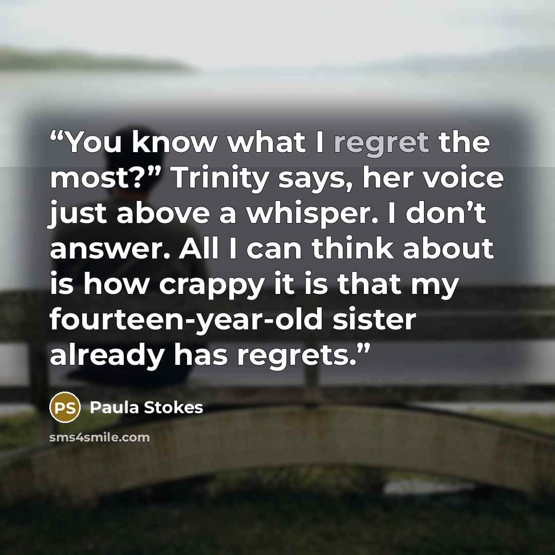“You know what I regret the most?” Trinity says, her voice just above a whisper. I don’t answer. All I can think about is how crappy it is that my fourteen-year-old sister already has regrets.” quote by Paula Stokes