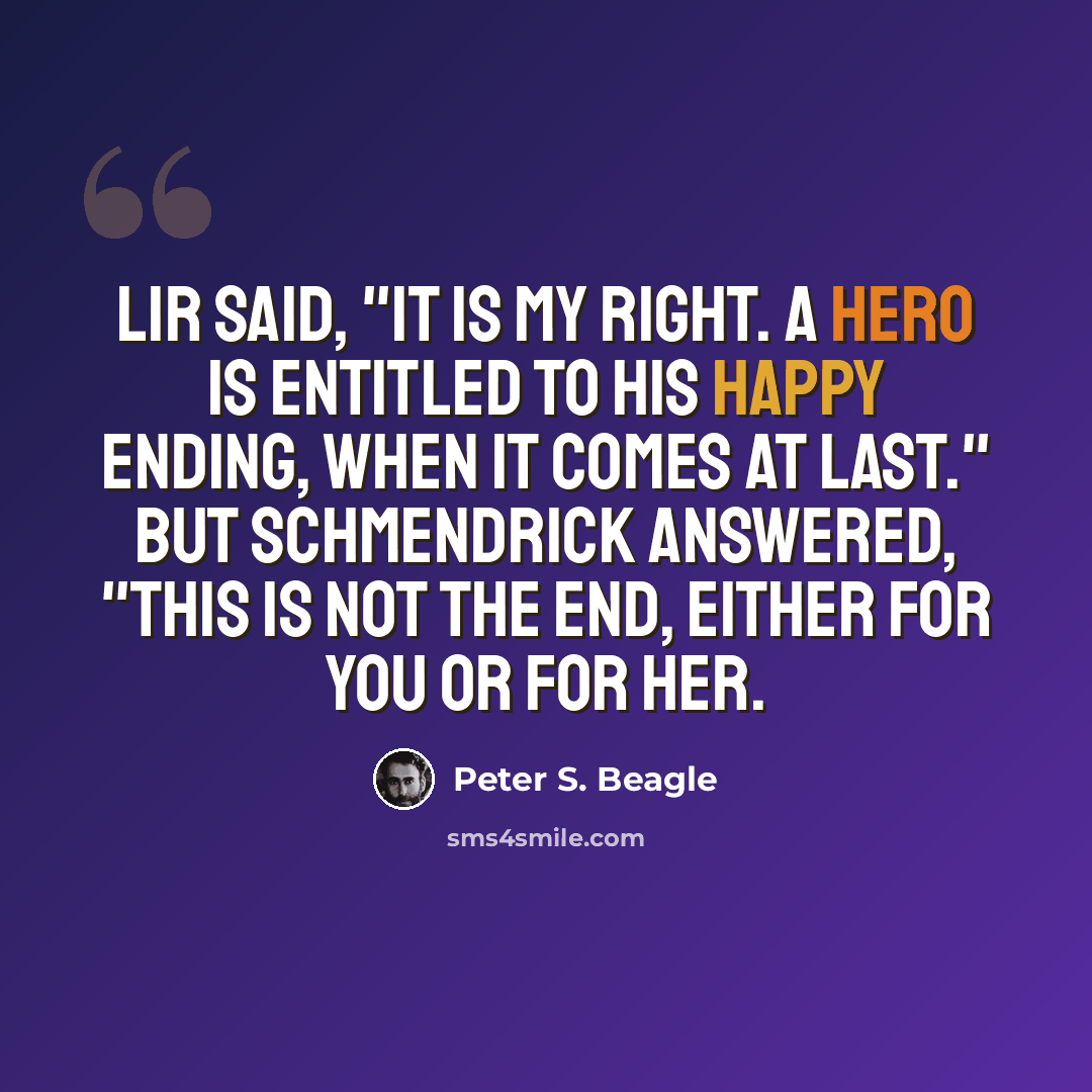 “Lir said, "It is my right. A hero is entitled to his happy ending, when it comes at last." But Schmendrick answered, "This is not the end, either for you or for her.” quote by Peter S. Beagle