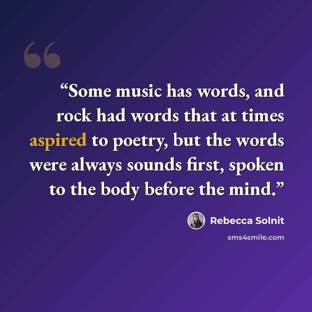 “Some music has words, and rock had words that at times aspired to poetry, but the words were always sounds first, spoken to the body before the mind.” quote by Rebecca Solnit