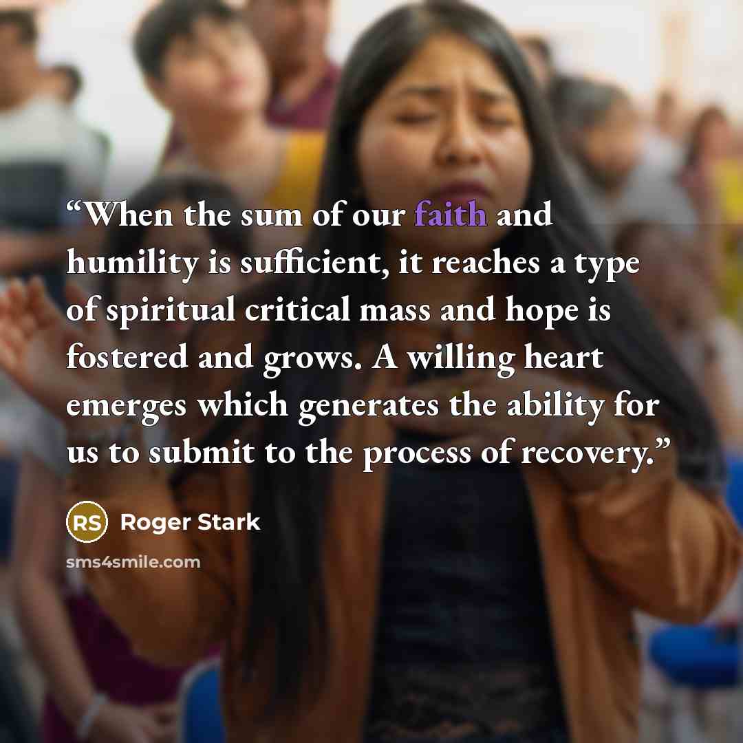 “When the sum of our faith and humility is sufficient, it reaches a type of spiritual critical mass and hope is fostered and grows. A willing heart emerges which generates the ability for us to submit to the process of recovery.” quote by Roger Stark
