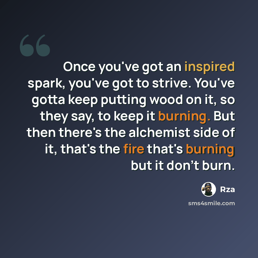“Once you've got an inspired spark, you've got to strive. You've gotta keep putting wood on it, so they say, to keep it burning. But then there's the alchemist side of it, that's the fire that's burning but it don't burn.” quote by RZA