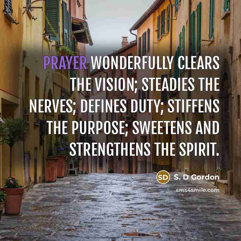 “Prayer wonderfully clears the vision; steadies the nerves; defines duty; stiffens the purpose; sweetens and strengthens the spirit.” quote by S. D Gordon