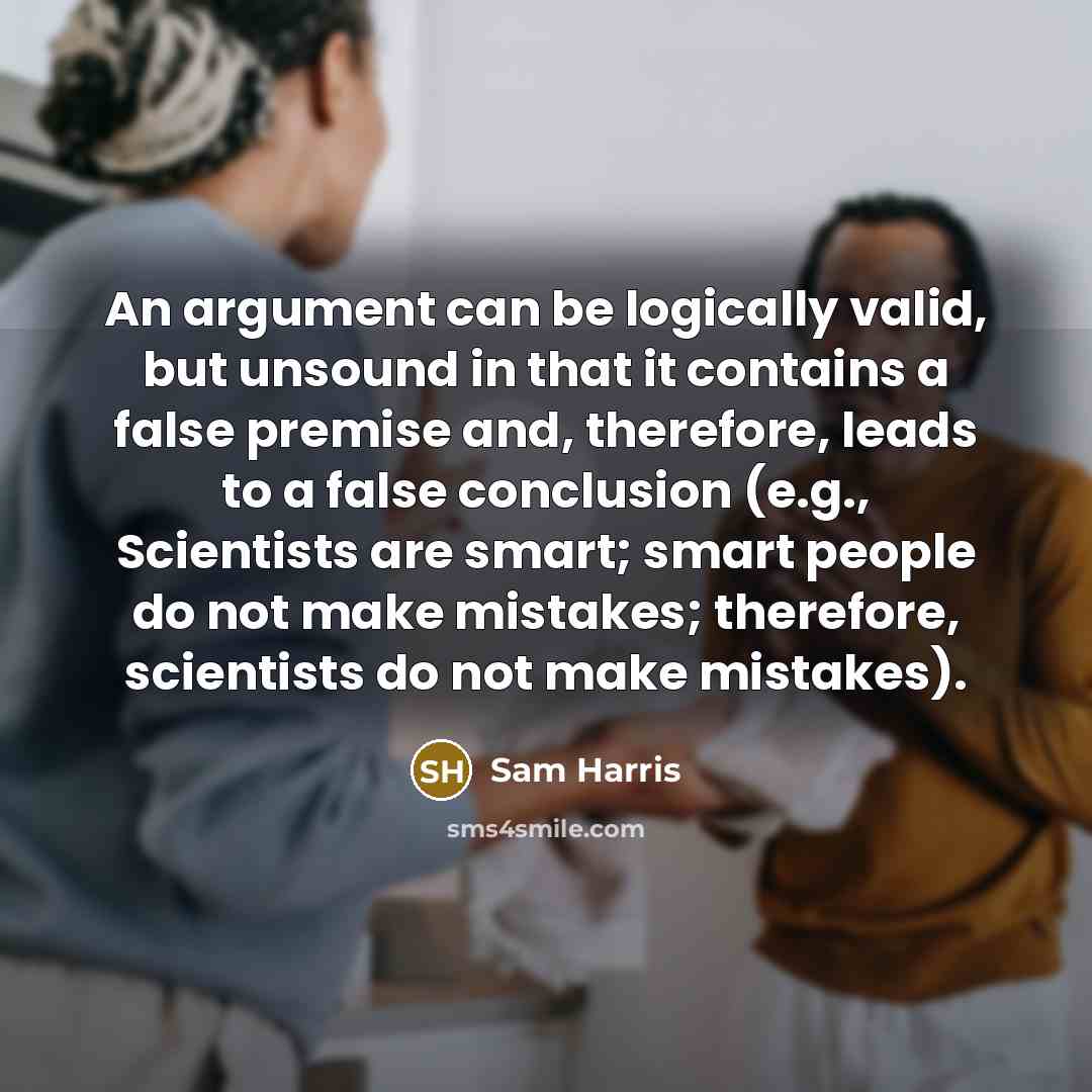 “An argument can be logically valid, but unsound in that it contains a false premise and, therefore, leads to a false conclusion (e.g., Scientists are smart; smart people do not make mistakes; therefore, scientists do not make mistakes).” quote by Sam Harris