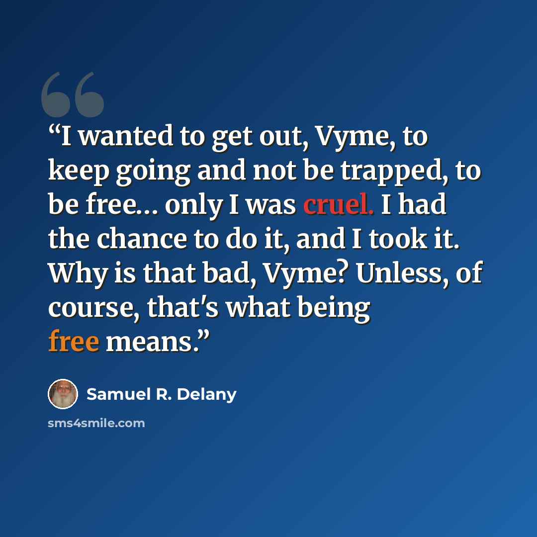 “I wanted to get out, Vyme, to keep going and not be trapped, to be free… only I was cruel. I had the chance to do it, and I took it. Why is that bad, Vyme? Unless, of course, that's what being free means.” quote by Samuel R. Delany