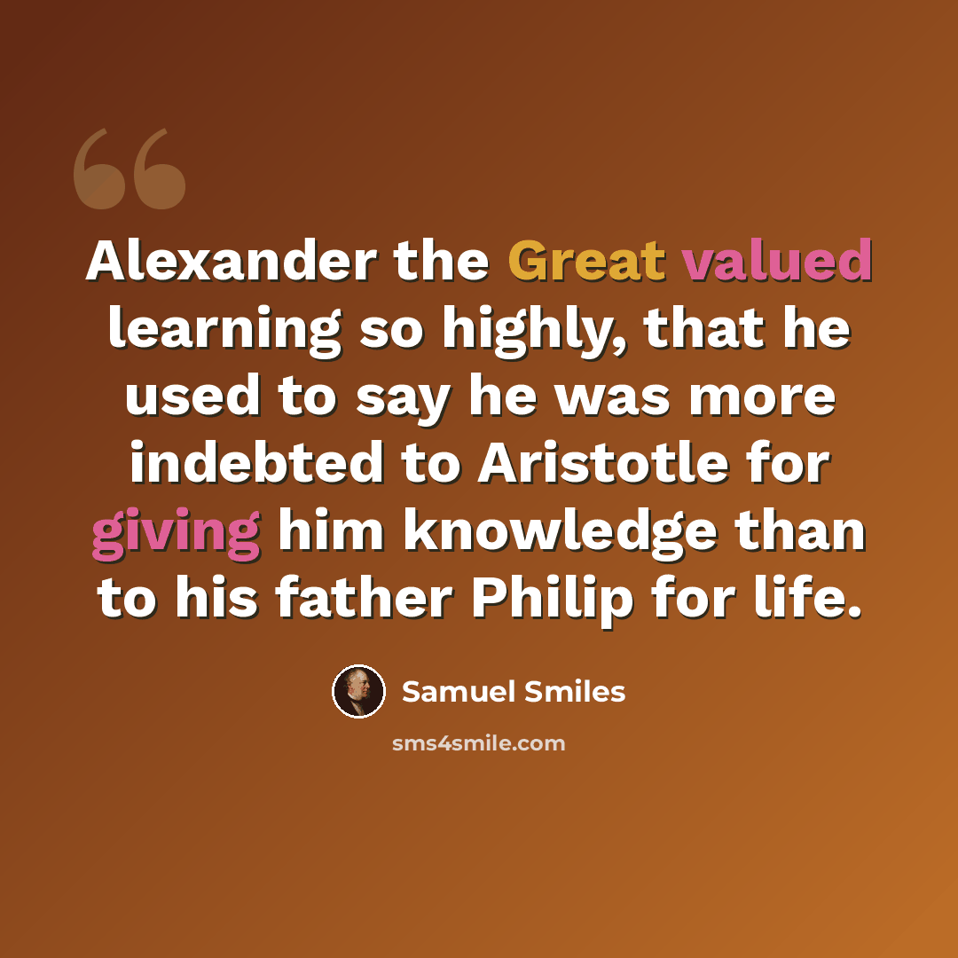 “Alexander the Great valued learning so highly, that he used to say he was more indebted to Aristotle for giving him knowledge than to his father Philip for life.” quote by Samuel Smiles