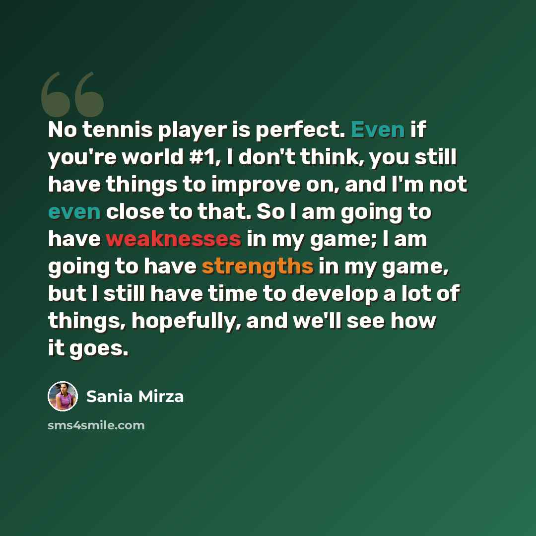 “No tennis player is perfect. Even if you're world #1, I don't think, you still have things to improve on, and I'm not even close to that. So I am going to have weaknesses in my game; I am going to have strengths in my game, but I still have time to develop a lot of things, hopefully, and we'll see…” quote by Sania Mirza