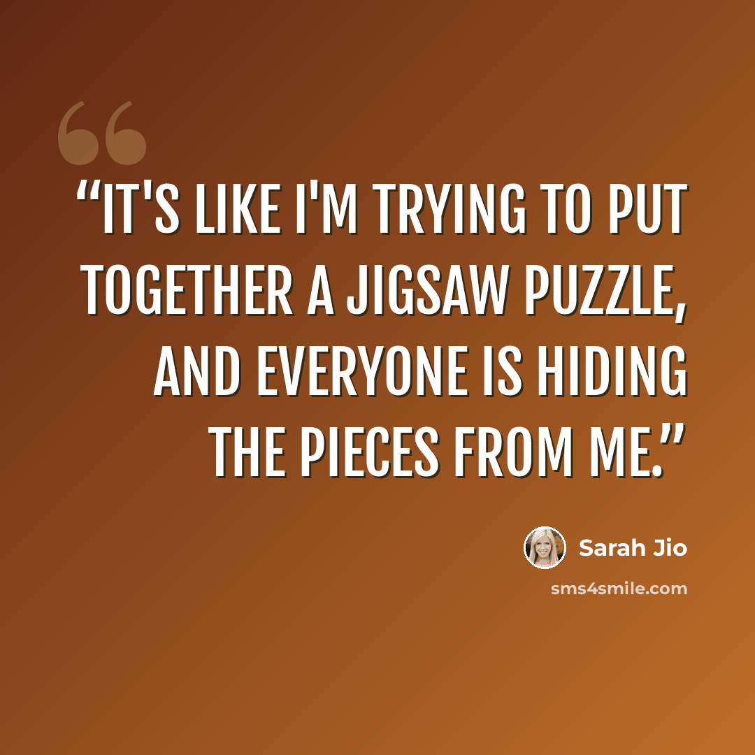 “It's like I'm trying to put together a jigsaw puzzle, and everyone is hiding the pieces from me.” quote by Sarah Jio