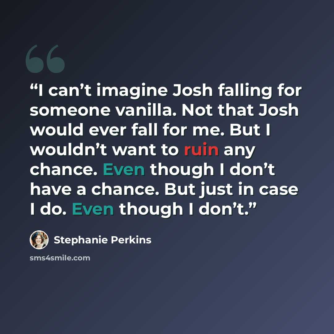 “I can’t imagine Josh falling for someone vanilla. Not that Josh would ever fall for me. But I wouldn’t want to ruin any chance. Even though I don’t have a chance. But just in case I do. Even though I don’t.” quote by Stephanie Perkins