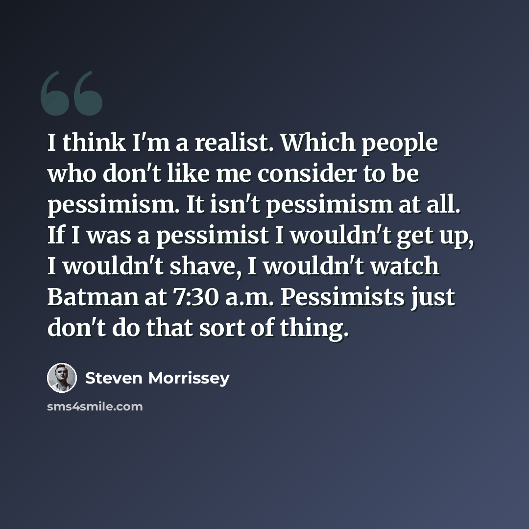 “I think I'm a realist. Which people who don't like me consider to be pessimism. It isn't pessimism at all. If I was a pessimist I wouldn't get up, I wouldn't shave, I wouldn't watch Batman at 7:30 a.m. Pessimists just don't do that sort of thing.” quote by Steven Morrissey