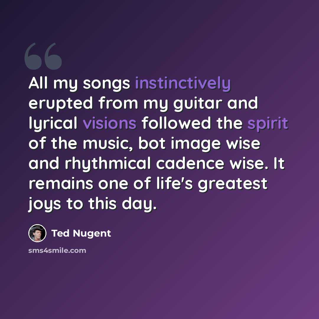 “All my songs instinctively erupted from my guitar and lyrical visions followed the spirit of the music, bot image wise and rhythmical cadence wise. It remains one of life's greatest joys to this day.” quote by Ted Nugent