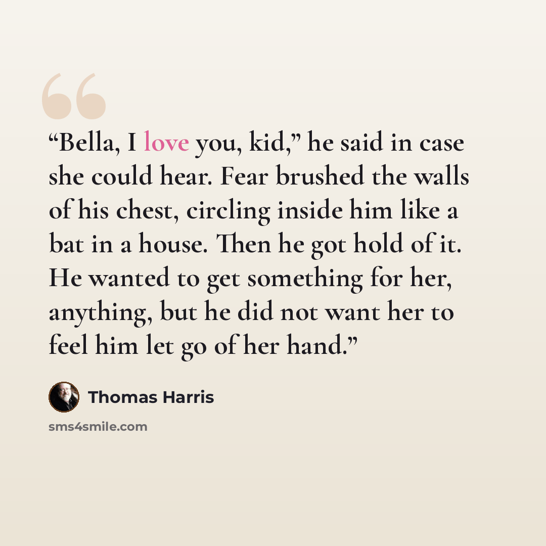 “Bella, I love you, kid,” he said in case she could hear. Fear brushed the walls of his chest, circling inside him like a bat in a house. Then he got hold of it. He wanted to get something for her, anything, but he did not want her to feel him let go of her hand.” quote by Thomas Harris