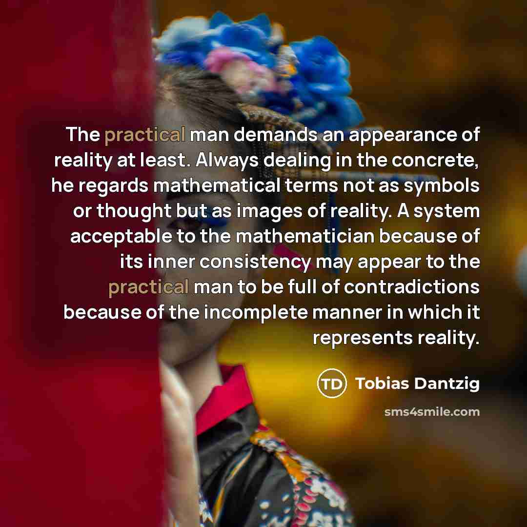 “The practical man demands an appearance of reality at least. Always dealing in the concrete, he regards mathematical terms not as symbols or thought but as images of reality. A system acceptable to the mathematician because of its inner consistency may appear to the practical man to be full of…” quote by Tobias Dantzig