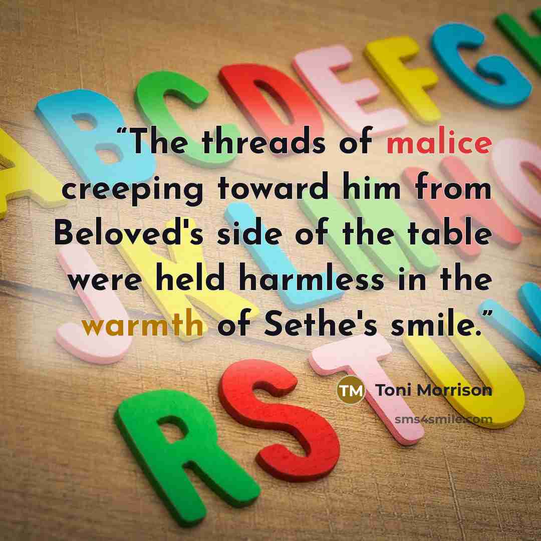 “The threads of malice creeping toward him from Beloved's side of the table were held harmless in the warmth of Sethe's smile.” quote by Toni Morrison