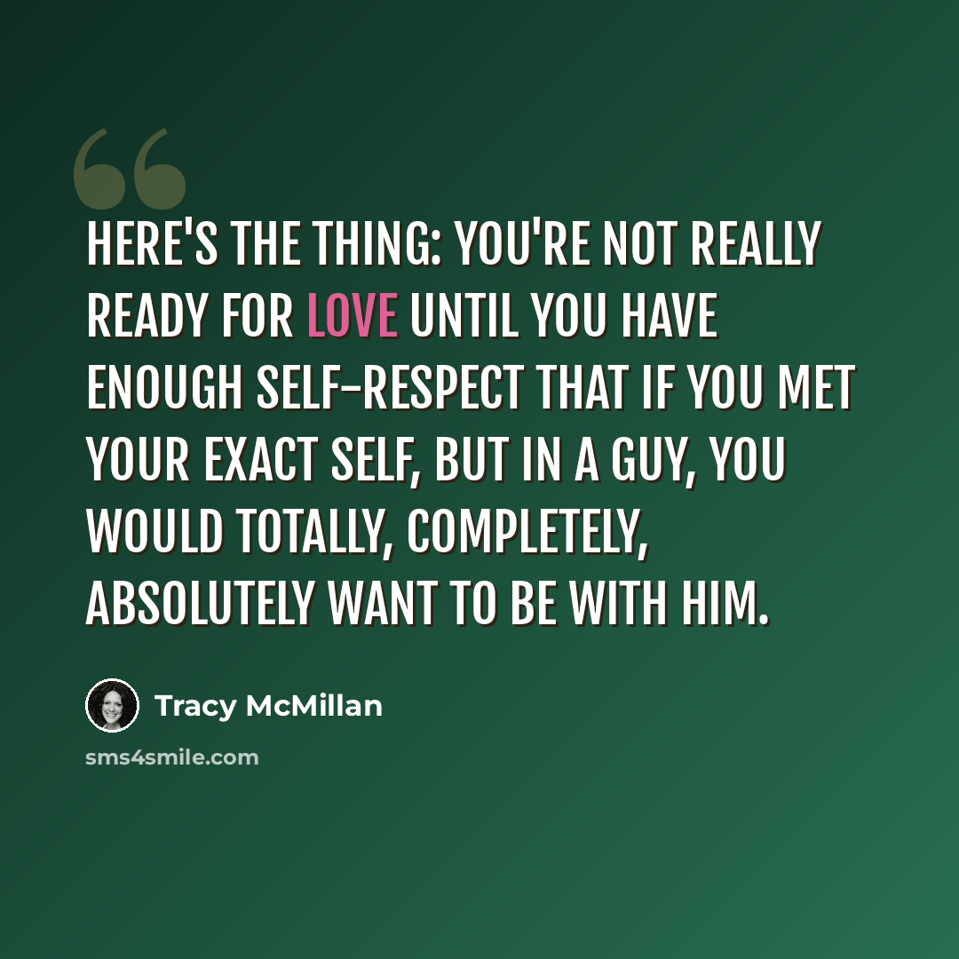 “Here's the thing: you're not really ready for love until you have enough self-respect that if you met your exact self, but in a guy, you would totally, completely, absolutely want to be with him.” quote by Tracy McMillan