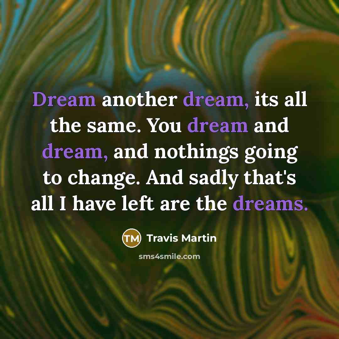 “Dream another dream, its all the same. You dream and dream, and nothings going to change. And sadly that's all I have left are the dreams.” quote by Travis Martin