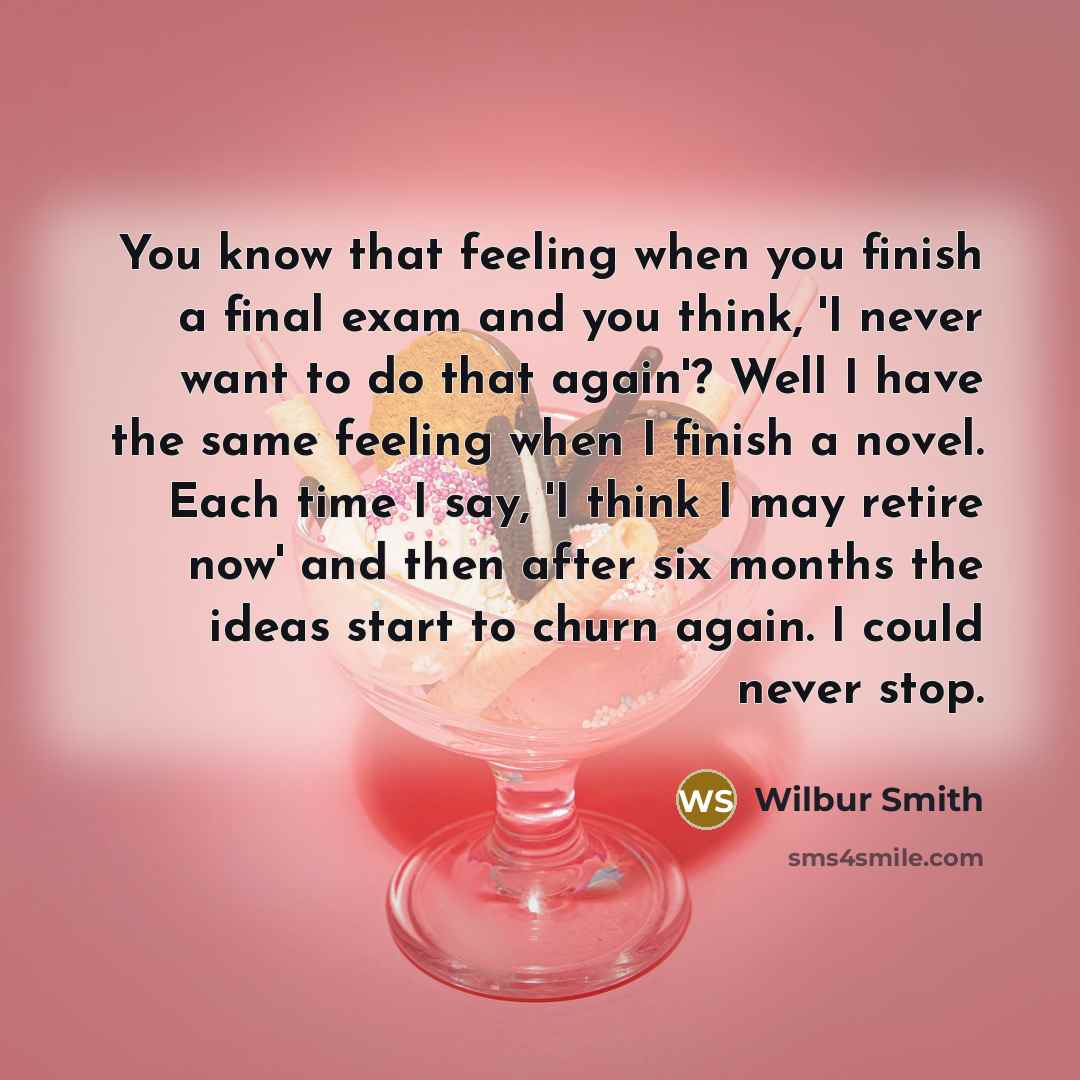 “You know that feeling when you finish a final exam and you think, 'I never want to do that again'? Well I have the same feeling when I finish a novel. Each time I say, 'I think I may retire now' and then after six months the ideas start to churn again. I could never stop.” quote by Wilbur Smith