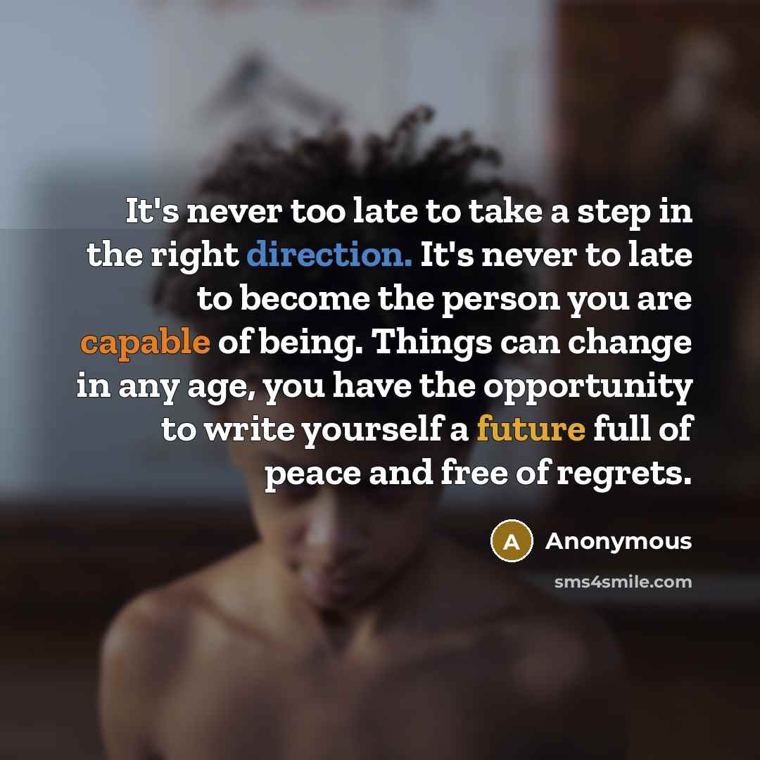 “It's never too late to take a step in the right direction. It's never to late to become the person you are capable of being. Things can change in any age, you have the opportunity to write yourself a future full of peace and free of regrets.” quote by Anonymous