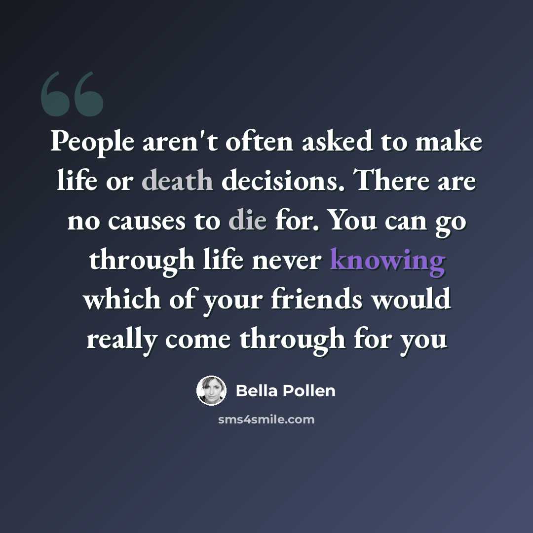 “People aren't often asked to make life or death decisions. There are no causes to die for. You can go through life never knowing which of your friends would really come through for you” quote by Bella Pollen