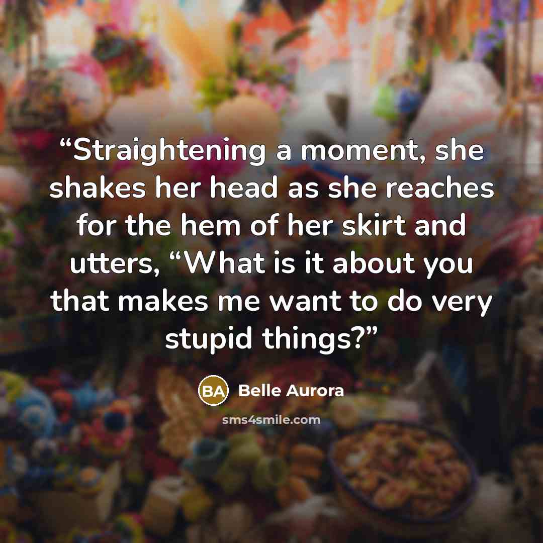 “Straightening a moment, she shakes her head as she reaches for the hem of her skirt and utters, “What is it about you that makes me want to do very stupid things?” quote by Belle Aurora