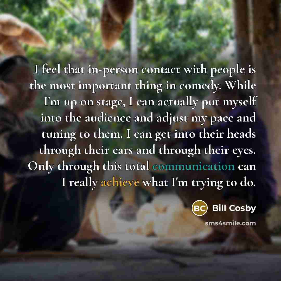 “I feel that in-person contact with people is the most important thing in comedy. While I'm up on stage, I can actually put myself into the audience and adjust my pace and tuning to them. I can get into their heads through their ears and through their eyes. Only through this total communication can…” quote by Bill Cosby