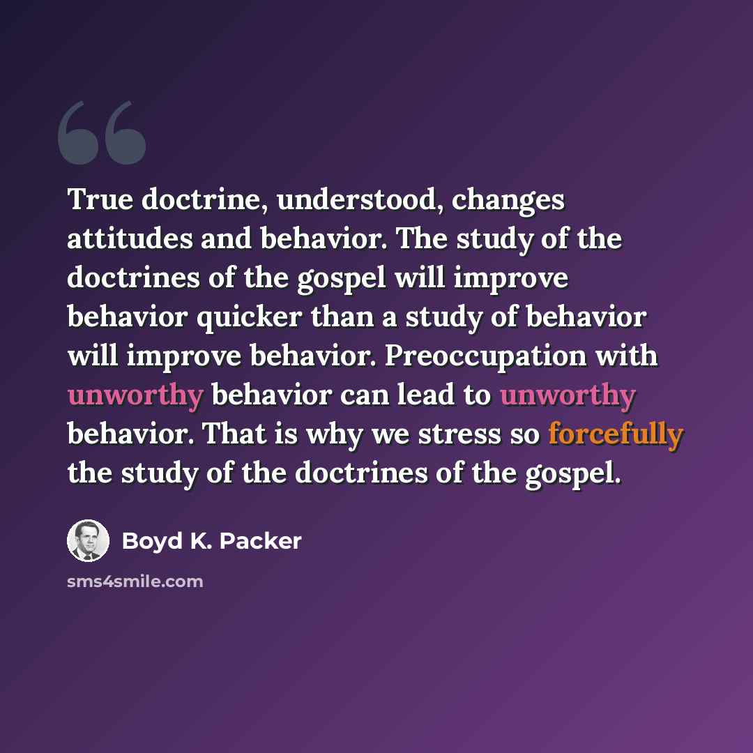 “True doctrine, understood, changes attitudes and behavior. The study of the doctrines of the gospel will improve behavior quicker than a study of behavior will improve behavior. Preoccupation with unworthy behavior can lead to unworthy behavior. That is why we stress so forcefully the study of the…” quote by Boyd K. Packer
