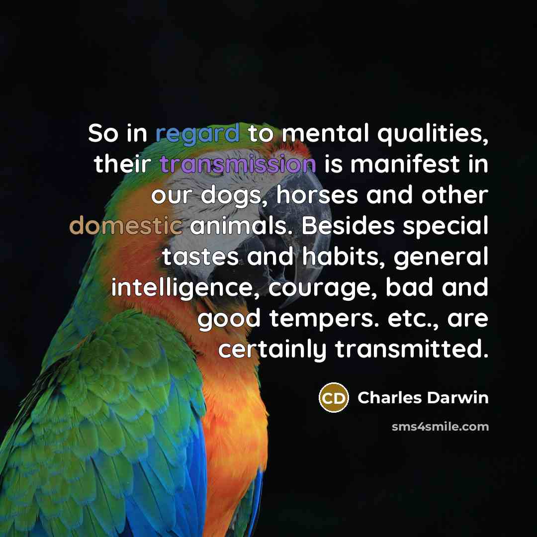 “So in regard to mental qualities, their transmission is manifest in our dogs, horses and other domestic animals. Besides special tastes and habits, general intelligence, courage, bad and good tempers. etc., are certainly transmitted.” quote by Charles Darwin